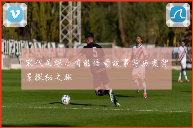 宋代足球小将的传奇故事与历史背景探秘之旅
