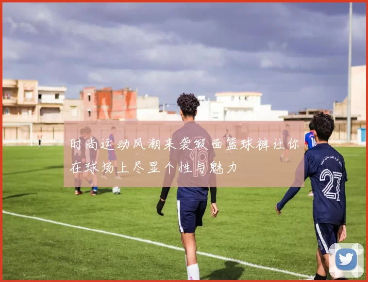 时尚运动风潮来袭缎面篮球裤让你在球场上尽显个性与魅力