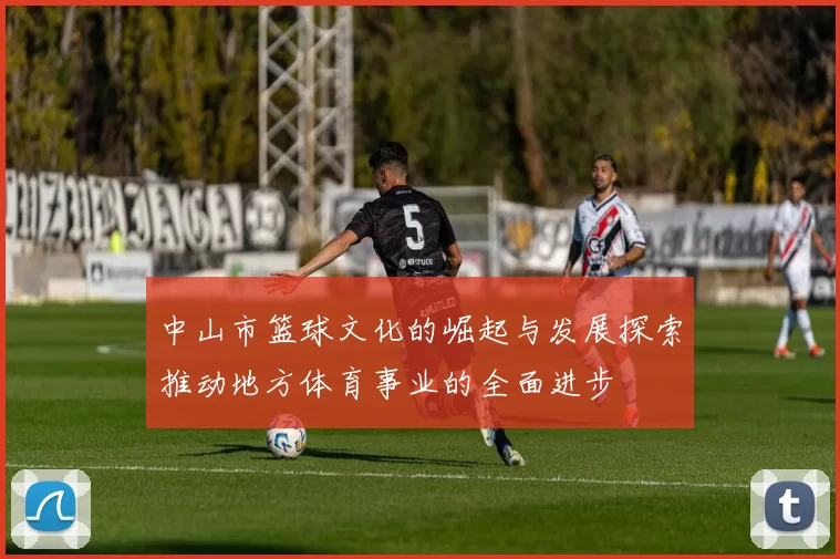 中山市篮球文化的崛起与发展探索推动地方体育事业的全面进步