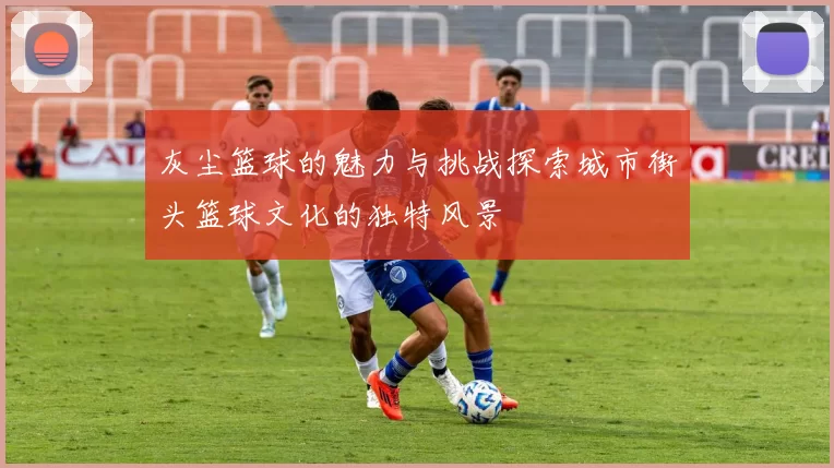 灰尘篮球的魅力与挑战探索城市街头篮球文化的独特风景